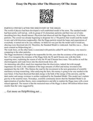Essay On Physics After The Discovery Of The Atom
PARTICLE PHYSICS AFTER THE DISCOVERY OF THE HIGGS
The world of physics had been developed a well established model of the atom. The standard model
had been pretty well tied up , with its group of 16 elementary particles and their nice set of rules
describing how they should interact. Physicists had observed until the Higgs discovery, 16 of these
particles. The crowd was already beginning to desperate for a 17th particle that would send the model
in new and wild directions (supposedly). But the Higgs particle ruined the hopes and expectations of
everybody: it turned out to be very ordinary: its behavior was just like the model said it would act,
obeying every theorized rule [2]. Therefore, the Standard Model is vindicated. And this was a ... Show
more content on Helpwriting.net ...
The weak force, on the other hand, is associated with particles called W and Z bosons, very massive
comparing to the other particles.
The Higgs mechanism is thought to be responsible for this, now that the existence of the particle is a
fact: if we recognize the existence of the Higgs field, the W and Z bosons mix with this field,
acquiring mass, explaining the reason of why the W and Z bosons have mass. This unifies as well the
electromagnetic and weak forces into the electroweak force. [4]
An interesting side effect, much less important than the discoveries, indeed, but with enough
importance for itself, is the validation of the large amounts of effort and money invested in the
equipment like the LHC. This flattens the road for the investment in the next generation of scientific
machinery to keep researching. After analyzing the facts, this money is going to be very needed in the
near future. It has been theorized that dark energy is the bulk of the energy of the universe, and the
dark matter and energy existence is neither explained by the Standard Model. This model can´t explain
gravity or the neutrino mass. Nowadays, scientific community knows that the Standard Model is an
approximation of another theory, more comprehensive and able to explain the Higgs mass with a most
natural approach. The reason is that the measured mass of the Higgs is about 100 million billion times
smaller than the value suggested by
... Get more on HelpWriting.net ...
 