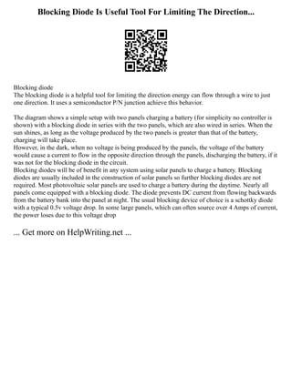 Blocking Diode Is Useful Tool For Limiting The Direction...
Blocking diode
The blocking diode is a helpful tool for limiting the direction energy can flow through a wire to just
one direction. It uses a semiconductor P/N junction achieve this behavior.
The diagram shows a simple setup with two panels charging a battery (for simplicity no controller is
shown) with a blocking diode in series with the two panels, which are also wired in series. When the
sun shines, as long as the voltage produced by the two panels is greater than that of the battery,
charging will take place.
However, in the dark, when no voltage is being produced by the panels, the voltage of the battery
would cause a current to flow in the opposite direction through the panels, discharging the battery, if it
was not for the blocking diode in the circuit.
Blocking diodes will be of benefit in any system using solar panels to charge a battery. Blocking
diodes are usually included in the construction of solar panels so further blocking diodes are not
required. Most photovoltaic solar panels are used to charge a battery during the daytime. Nearly all
panels come equipped with a blocking diode. The diode prevents DC current from flowing backwards
from the battery bank into the panel at night. The usual blocking device of choice is a schottky diode
with a typical 0.5v voltage drop. In some large panels, which can often source over 4 Amps of current,
the power loses due to this voltage drop
... Get more on HelpWriting.net ...
 