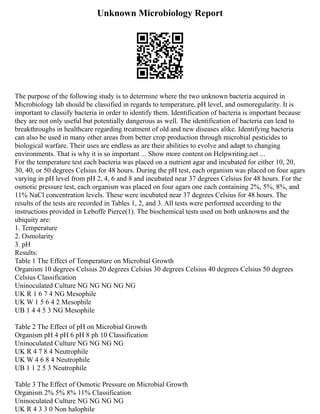 Unknown Microbiology Report
The purpose of the following study is to determine where the two unknown bacteria acquired in
Microbiology lab should be classified in regards to temperature, pH level, and osmoregularity. It is
important to classify bacteria in order to identify them. Identification of bacteria is important because
they are not only useful but potentially dangerous as well. The identification of bacteria can lead to
breakthroughs in healthcare regarding treatment of old and new diseases alike. Identifying bacteria
can also be used in many other areas from better crop production through microbial pesticides to
biological warfare. Their uses are endless as are their abilities to evolve and adapt to changing
environments. That is why it is so important ... Show more content on Helpwriting.net ...
For the temperature test each bacteria was placed on a nutrient agar and incubated for either 10, 20,
30, 40, or 50 degrees Celsius for 48 hours. During the pH test, each organism was placed on four agars
varying in pH level from pH 2, 4, 6 and 8 and incubated near 37 degrees Celsius for 48 hours. For the
osmotic pressure test, each organism was placed on four agars one each containing 2%, 5%, 8%, and
11% NaCl concentration levels. These were incubated near 37 degrees Celsius for 48 hours. The
results of the tests are recorded in Tables 1, 2, and 3. All tests were performed according to the
instructions provided in Leboffe Pierce(1). The biochemical tests used on both unknowns and the
ubiquity are:
1. Temperature
2. Osmolarity
3. pH
Results:
Table 1 The Effect of Temperature on Microbial Growth
Organism 10 degrees Celsius 20 degrees Celsius 30 degrees Celsius 40 degrees Celsius 50 degrees
Celsius Classification
Uninoculated Culture NG NG NG NG NG
UK R 1 6 7 4 NG Mesophile
UK W 1 5 6 4 2 Mesophile
UB 1 4 4 5 3 NG Mesophile
Table 2 The Effect of pH on Microbial Growth
Organism pH 4 pH 6 pH 8 ph 10 Classification
Uninoculated Culture NG NG NG NG
UK R 4 7 8 4 Neutrophile
UK W 4 6 8 4 Neutrophile
UB 1 1 2 5 3 Neutrophile
Table 3 The Effect of Osmotic Pressure on Microbial Growth
Organism 2% 5% 8% 11% Classification
Uninoculated Culture NG NG NG NG
UK R 4 3 3 0 Non halophile
 
