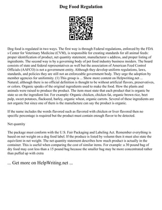 Dog Food Regulation
Dog food is regulated in two ways. The first way is through Federal regulations, enforced by the FDA
s Center for Veterinary Medicine (CVM), is responsible for creating standards for all animal feeds:
proper identification of product, net quantity statement, manufacturer s address, and proper listing of
ingredients. The second way is by a governing body of pet food industry business insiders. The board
consists of state and federal representatives as well but the association of American Feed Control
Officials (AAFCO) is not a government entity. Although they develop uniform regulations, laws,
standards, and policies they are still not an enforceable government body. They urge the adoption by
member agencies for uniformity. (1) This group is ... Show more content on Helpwriting.net ...
Natural, although there is no official definition is thought to be without artificial flavors, preservatives,
or colors. Organic speaks of the original ingredients used to make the food. How the plants and
animals were raised to produce the product. The item must state that each product that is organic be
state so on the ingredient list. For example: Organic chicken, chicken fat, organic brown rice, beet
pulp, sweet potatoes, flackseed, barley, organic wheat, organic carrots. Several of these ingredients are
not organic but since one of them is the manufacture can say the product is organic.
If the name includes the words flavored such as flavored with chicken or liver flavored then no
specific percentage is required but the product must contain enough flavor to be detected.
Net quantity
The package must conform with the U.S. Fair Packaging and Labeling Act. Remember everything is
based on net weight on a dog food label. If the produce is listed by volumn then it must also state the
equivilent in net weight. The net quantity statement describes how much product is actually in the
container. This is useful when comparing the cost of similar items. For example: a 30 pound bag of
dry food may cost less than a 15 pound bag because the smaller bag may be more concentrated rather
than puffed up with extra
... Get more on HelpWriting.net ...
 