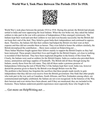 World War I, Took Place Between The Periods 1914 To 1918.
World War I, took place between the periods 1914 to 1918. During this period, the British had already
settled in India and were oppressing the local Indians. When the war broke out, they asked the Indian
soldiers to take part in the war with a promise of Independence if they emerged victoriously. The
Indians kept their word and sent their soldiers to war and even became successful, but the British did
not keep their end of the deal. They failed to grant India their independence and continued to oppress
them. Therefore, the Indians felt that their soldiers had helped the British win their wars at their
expense and thus did not consider them as heroes. They even failed to honor the soldiers similarly, the
British downplayed the contribution ... Show more content on Helpwriting.net ...
These Indian Muslims fought against their fellows mainly to support the British Empire as they had
been instructed. These people risked their lives and fought for the British Empire, yet close to nothing
is recorded of their heroism. They have been neglected altogether in the history of this Great War.
Clearly, the Indians were used as soldiers for the British Empire. India as a nation also provided them
money, ammunition and large supplies of foodstuffs. The British did all these through taxing the
Indians, mostly those from the rich states. They did all these under a pretense promise of
Independence following the end of World War I if the Indians kept their word. India was, however
denied the promise given to them by the British even though Britain won the War.
The problem is that history has forgotten the sacrifices that these people made mostly to gain
independence that they did not even receive from the British government. One finds that other people
who took part in the war such as Canadians, South Africans, and New Zealanders among others, are
commemorated and highly celebrated; the Indians are not even recognized. In the histories of the War,
their heroism and even stories have been absent, and if they are mentioned, they are included in the
footnotes. These Indians underwent painful experiences most especially those who fought in the
... Get more on HelpWriting.net ...
 