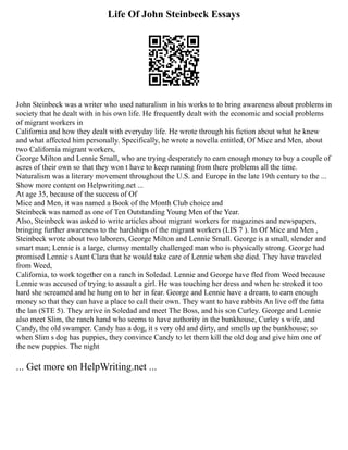 Life Of John Steinbeck Essays
John Steinbeck was a writer who used naturalism in his works to to bring awareness about problems in
society that he dealt with in his own life. He frequently dealt with the economic and social problems
of migrant workers in
California and how they dealt with everyday life. He wrote through his fiction about what he knew
and what affected him personally. Specifically, he wrote a novella entitled, Of Mice and Men, about
two California migrant workers,
George Milton and Lennie Small, who are trying desperately to earn enough money to buy a couple of
acres of their own so that they won t have to keep running from there problems all the time.
Naturalism was a literary movement throughout the U.S. and Europe in the late 19th century to the ...
Show more content on Helpwriting.net ...
At age 35, because of the success of Of
Mice and Men, it was named a Book of the Month Club choice and
Steinbeck was named as one of Ten Outstanding Young Men of the Year.
Also, Steinbeck was asked to write articles about migrant workers for magazines and newspapers,
bringing further awareness to the hardships of the migrant workers (LIS 7 ). In Of Mice and Men ,
Steinbeck wrote about two laborers, George Milton and Lennie Small. George is a small, slender and
smart man; Lennie is a large, clumsy mentally challenged man who is physically strong. George had
promised Lennie s Aunt Clara that he would take care of Lennie when she died. They have traveled
from Weed,
California, to work together on a ranch in Soledad. Lennie and George have fled from Weed because
Lennie was accused of trying to assault a girl. He was touching her dress and when he stroked it too
hard she screamed and he hung on to her in fear. George and Lennie have a dream, to earn enough
money so that they can have a place to call their own. They want to have rabbits An live off the fatta
the lan (STE 5). They arrive in Soledad and meet The Boss, and his son Curley. George and Lennie
also meet Slim, the ranch hand who seems to have authority in the bunkhouse, Curley s wife, and
Candy, the old swamper. Candy has a dog, it s very old and dirty, and smells up the bunkhouse; so
when Slim s dog has puppies, they convince Candy to let them kill the old dog and give him one of
the new puppies. The night
... Get more on HelpWriting.net ...
 