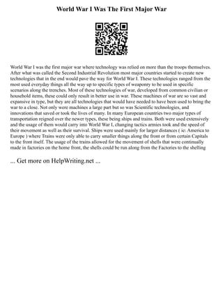 World War I Was The First Major War
World War I was the first major war where technology was relied on more than the troops themselves.
After what was called the Second Industrial Revolution most major countries started to create new
technologies that in the end would pave the way for World War I. These technologies ranged from the
most used everyday things all the way up to specific types of weaponry to be used in specific
scenarios along the trenches. Most of these technologies of war, developed from common civilian or
household items, these could only result in better use in war. These machines of war are so vast and
expansive in type, but they are all technologies that would have needed to have been used to bring the
war to a close. Not only were machines a large part but so was Scientific technologies, and
innovations that saved or took the lives of many. In many European countries two major types of
transportation reigned over the newer types, these being ships and trains. Both were used extensively
and the usage of them would carry into World War I, changing tactics armies took and the speed of
their movement as well as their survival. Ships were used mainly for larger distances ( ie: America to
Europe ) where Trains were only able to carry smaller things along the front or from certain Capitals
to the front itself. The usage of the trains allowed for the movement of shells that were continually
made in factories on the home front, the shells could be run along from the Factories to the shelling
... Get more on HelpWriting.net ...
 