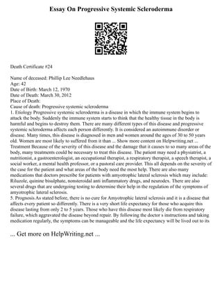 Essay On Progressive Systemic Scleroderma
Death Certificate #24
Name of deceased: Phillip Lee Needlehaus
Age: 42
Date of Birth: March 12, 1970
Date of Death: March 30, 2012
Place of Death:
Cause of death: Progressive systemic scleroderma
1. Etiology Progressive systemic scleroderma is a disease in which the immune system begins to
attack the body. Suddenly the immune system starts to think that the healthy tissue in the body is
harmful and begins to destroy them. There are many different types of this disease and progressive
systemic scleroderma affects each person differently. It is considered an autoimmune disorder or
disease. Many times, this disease is diagnosed in men and women around the ages of 30 to 50 years
old. Women are most likely to suffered from it than ... Show more content on Helpwriting.net ...
Treatment Because of the severity of this disease and the damage that it causes to so many areas of the
body, many treatments could be necessary to treat this disease. The patient may need a physiatrist, a
nutritionist, a gastroenterologist, an occupational therapist, a respiratory therapist, a speech therapist, a
social worker, a mental health professor, or a pastoral care provider. This all depends on the severity of
the case for the patient and what areas of the body need the most help. There are also many
medications that doctors prescribe for patients with amyotrophic lateral sclerosis which may include:
Riluzole, quinine bisulphate, nonsteroidal anti inflammatory drugs, and neurodex. There are also
several drugs that are undergoing testing to determine their help in the regulation of the symptoms of
amyotrophic lateral sclerosis.
5. Prognosis As stated before, there is no cure for Amyotrophic lateral sclerosis and it is a disease that
affects every patient so differently. There is a very short life expectancy for those who acquire this
disease lasting from only 2 to 5 years. Those who have this disease most likely die from respiratory
failure, which aggravated the disease beyond repair. By following the doctor s instructions and taking
medication regularly, the symptoms can be manageable and the life expectancy will be lived out to its
... Get more on HelpWriting.net ...
 