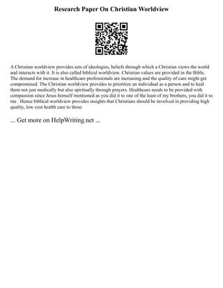 Research Paper On Christian Worldview
A Christian worldview provides sets of ideologies, beliefs through which a Christian views the world
and interacts with it. It is also called biblical worldview. Christian values are provided in the Bible.
The demand for increase in healthcare professionals are increasing and the quality of care might get
compromised. The Christian worldview provides to prioritize an individual as a person and to heal
them not just medically but also spiritually through prayers. Healthcare needs to be provided with
compassion since Jesus himself mentioned as you did it to one of the least of my brothers, you did it to
me . Hence biblical worldview provides insights that Christians should be involved in providing high
quality, low cost health care to those
... Get more on HelpWriting.net ...
 