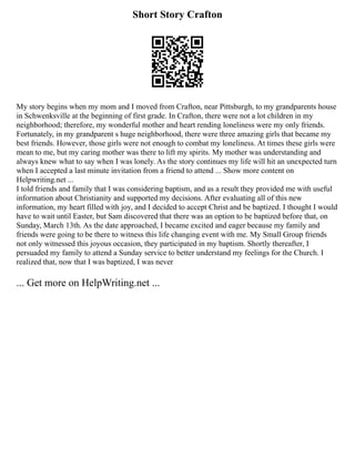 Short Story Crafton
My story begins when my mom and I moved from Crafton, near Pittsburgh, to my grandparents house
in Schwenksville at the beginning of first grade. In Crafton, there were not a lot children in my
neighborhood; therefore, my wonderful mother and heart rending loneliness were my only friends.
Fortunately, in my grandparent s huge neighborhood, there were three amazing girls that became my
best friends. However, those girls were not enough to combat my loneliness. At times these girls were
mean to me, but my caring mother was there to lift my spirits. My mother was understanding and
always knew what to say when I was lonely. As the story continues my life will hit an unexpected turn
when I accepted a last minute invitation from a friend to attend ... Show more content on
Helpwriting.net ...
I told friends and family that I was considering baptism, and as a result they provided me with useful
information about Christianity and supported my decisions. After evaluating all of this new
information, my heart filled with joy, and I decided to accept Christ and be baptized. I thought I would
have to wait until Easter, but Sam discovered that there was an option to be baptized before that, on
Sunday, March 13th. As the date approached, I became excited and eager because my family and
friends were going to be there to witness this life changing event with me. My Small Group friends
not only witnessed this joyous occasion, they participated in my baptism. Shortly thereafter, I
persuaded my family to attend a Sunday service to better understand my feelings for the Church. I
realized that, now that I was baptized, I was never
... Get more on HelpWriting.net ...
 