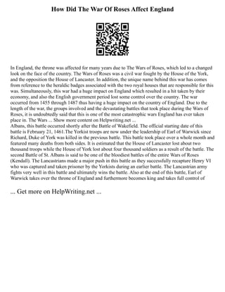 How Did The War Of Roses Affect England
In England, the throne was affected for many years due to The Wars of Roses, which led to a changed
look on the face of the country. The Wars of Roses was a civil war fought by the House of the York,
and the opposition the House of Lancaster. In addition, the unique name behind this war has comes
from reference to the heraldic badges associated with the two royal houses that are responsible for this
was. Simultaneously, this war had a huge impact on England which resulted in a hit taken by their
economy, and also the English government period lost some control over the country. The war
occurred from 1455 through 1487 thus having a huge impact on the country of England. Due to the
length of the war, the groups involved and the devastating battles that took place during the Wars of
Roses, it is undoubtedly said that this is one of the most catastrophic wars England has ever taken
place in. The Wars ... Show more content on Helpwriting.net ...
Albans, this battle occurred shortly after the Battle of Wakefield. The official starting date of this
battle is February 21, 1461.The Yorkist troops are now under the leadership of Earl of Warwick since
Richard, Duke of York was killed in the previous battle. This battle took place over a whole month and
featured many deaths from both sides. It is estimated that the House of Lancaster lost about two
thousand troops while the House of York lost about four thousand soldiers as a result of the battle. The
second Battle of St. Albans is said to be one of the bloodiest battles of the entire Wars of Roses
(Kendall). The Lancastrians made a major push in this battle as they successfully recapture Henry VI
who was captured and taken prisoner by the Yorkists during an earlier battle. The Lancastrian army
fights very well in this battle and ultimately wins the battle. Also at the end of this battle, Earl of
Warwick takes over the throne of England and furthermore becomes king and takes full control of
... Get more on HelpWriting.net ...
 