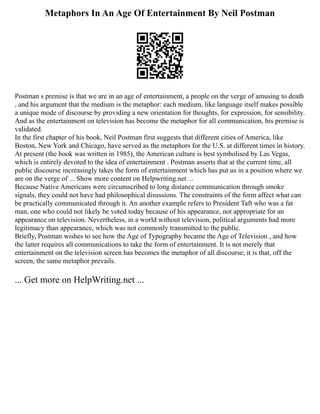 Metaphors In An Age Of Entertainment By Neil Postman
Postman s premise is that we are in an age of entertainment, a people on the verge of amusing to death
, and his argument that the medium is the metaphor: each medium, like language itself makes possible
a unique mode of discourse by providing a new orientation for thoughts, for expression, for sensibility.
And as the entertainment on television has become the metaphor for all communication, his premise is
validated.
In the first chapter of his book, Neil Postman first suggests that different cities of America, like
Boston, New York and Chicago, have served as the metaphors for the U.S. at different times in history.
At present (the book was written in 1985), the American culture is best symbolised by Las Vegas,
which is entirely devoted to the idea of entertainment . Postman asserts that at the current time, all
public discourse increasingly takes the form of entertainment which has put us in a position where we
are on the verge of ... Show more content on Helpwriting.net ...
Because Native Americans were circumscribed to long distance communication through smoke
signals, they could not have had philosophical disussions. The constraints of the form affect what can
be practically communicated through it. An another example refers to President Taft who was a fat
man, one who could not likely be voted today because of his appearance, not appropriate for an
appearance on television. Nevertheless, in a world without television, political arguments had more
legitimacy than appearance, which was not commonly transmitted to the public.
Briefly, Postman wishes to see how the Age of Typography became the Age of Television , and how
the latter requires all communications to take the form of entertainment. It is not merely that
entertainment on the television screen has becomes the metaphor of all discourse; it is that, off the
screen, the same metaphor prevails.
... Get more on HelpWriting.net ...
 