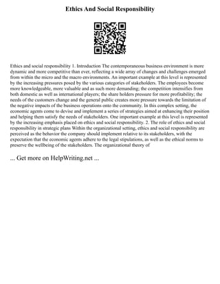 Ethics And Social Responsibility
Ethics and social responsibility 1. Introduction The contemporaneous business environment is more
dynamic and more competitive than ever, reflecting a wide array of changes and challenges emerged
from within the micro and the macro environments. An important example at this level is represented
by the increasing pressures posed by the various categories of stakeholders. The employees become
more knowledgeable, more valuable and as such more demanding; the competition intensifies from
both domestic as well as international players; the share holders pressure for more profitability; the
needs of the customers change and the general public creates more pressure towards the limitation of
the negative impacts of the business operations onto the community. In this complex setting, the
economic agents come to devise and implement a series of strategies aimed at enhancing their position
and helping them satisfy the needs of stakeholders. One important example at this level is represented
by the increasing emphasis placed on ethics and social responsibility. 2. The role of ethics and social
responsibility in strategic plans Within the organizational setting, ethics and social responsibility are
perceived as the behavior the company should implement relative to its stakeholders, with the
expectation that the economic agents adhere to the legal stipulations, as well as the ethical norms to
preserve the wellbeing of the stakeholders. The organizational theory of
... Get more on HelpWriting.net ...
 