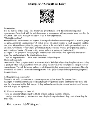 Examples Of Groupthink Essay
Introduction
For the purpose of this essay I will define what groupthink is. I will describe some important
symptoms of Groupthink with the aid of examples in business and will recommend some remedies for
of Group Think that a manager can decide to do in their organisation.
What is Groupthink?
Groupthink is a phenomenon that happens in an organisation because often required to work in groups
or teams. Almost all organisations work within groups on certain projects to reach a decision on ideas
and plans. Groupthink requires the group to conform to the same beliefs and requires cohesiveness at
all times. Groupthink occurs when a group makes faulty decisions because group pressure lead to a
deterioration of mental efficiency, reality testing and moral judgement (Irving Janis).
Example: If the group was doing a project and they were finished and then a printer is broken and
must find an alternative to the situation in question.
There are 8 symptoms of ... Show more content on Helpwriting.net ...
Illusion of unanimity
An example of this symptom would be Aras Attracta in Swinford where they thought they were doing
a good job when carrying out their duties on a daily basis however no one expressed an opinion what
was going on. They all did wrong and as a result Groupthink had horrendous circumstances. Nobody
questioned the carer as she victimised the patients. It is a good example in my opinion of groupthink
in recent times.
5. Direct pressure on dissenters
Members are under pressure not to express arguments against any of the group s views.
Example: When the company are deciding between two potential clients and the majority picks one
and the others need to bite their tongue. If they had said something they would say to them if you are
not with us you are against us.
b) What can a manager do about it?
There are a number of remedies I will list 5 of them and use examples of them.
1. Assign more than one person to attend a meeting in the organisation so they can test how they do
their work
... Get more on HelpWriting.net ...
 