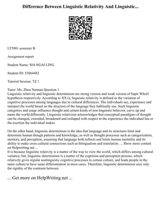 Difference Between Linguistic Relativity And Linguistic...
LT5901 semester B
Assignment report
Student Name: SIA NGAI LING
Student ID: 53064482
Tutorial Session: TZ 1
Tutor: Ms. Zhou Nannan Question 1
Linguistic relativity and linguistic determinism are strong version and weak version of Sapir Whorf
hypothesis respectively. According to XX (), linguistic relativity is defined as the variation of
cognitive processes among languages due to cultural differences. The individuals see, experience and
interpret the world based on the structure of the language they habitually use. Such linguistic
categories and usage influence thought and certain kinds of non linguistic behavior, carve up and
name the world differently. Linguistic relativism acknowledges that conceptual paradigms of thought
can be changed, extended, broadened and reshaped with respect to the experience the individual has or
the exertion the individual makes.
On the other hand, linguistic determinism is the idea that language and its structures limit and
determine human though patterns and knowledge, as well as thought processes such as categorization,
memory, and perception, assuming that language both reflects and limits human mentality and its
ability to make cross cultural connections such as bilingualism and translation. ... Show more content
on Helpwriting.net ...
It is because linguistic relativity is a matter of the way to view the world, which differs among cultural
variance; but, linguistic determinism is a matter of the cognition and perception process, which
relatively gives regular nonlinguistic cognitive processes to certain culture, and leads people in the
same culture to have same differentiation in most cases. Therefore, linguistic determinism sees only
the rigidity of the contrasts between
... Get more on HelpWriting.net ...
 