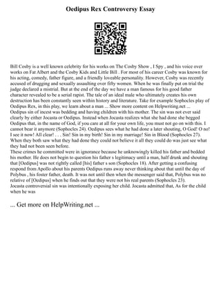 Oedipus Rex Controversy Essay
Bill Cosby is a well known celebrity for his works on The Cosby Show , I Spy , and his voice over
works on Fat Albert and the Cosby Kids and Little Bill . For most of his career Cosby was known for
his acting, comedy, father figure, and a friendly loveable personality. However, Cosby was recently
accused of drugging and sexually assaulting over fifty women. When he was finally put on trial the
judge declared a mistrial. But at the end of the day we have a man famous for his good father
character revealed to be a serial rapist. The tale of an ideal male who ultimately creates his own
destruction has been constantly seen within history and literature. Take for example Sophocles play of
Oedipus Rex, in this play, we learn about a man ... Show more content on Helpwriting.net ...
Oedipus sin of incest was bedding and having children with his mother. The sin was not ever said
clearly by either Jocasta or Oedipus. Instead when Jocasta realizes what she had done she begged
Oedipus that, in the name of God, if you care at all for your own life, you must not go on with this. I
cannot bear it anymore (Sophocles 24). Oedipus sees what he had done a later shouting, O God! O no!
I see it now! All clear! . . . Sin! Sin in my birth! Sin in my marriage! Sin in Blood (Sophocles 27).
When they both saw what they had done they could not believe it all they could do was just see what
they had not been seen before.
These crimes he committed were in ignorance because he unknowingly killed his father and bedded
his mother. He does not begin to question his father s legitimacy until a man, half drunk and shouting
that [Oedipus] was not rightly called [his] father s son (Sophocles 18). After getting a confusing
respond from Apollo about his parents Oedipus runs away never thinking about that until the day of
Polybus , his foster father, death. It was not until then when the messenger said that, Polybus was no
relative of [Oedipus] when he finds out that they were not his real parents (Sophocles 23).
Jocasta controversial sin was intentionally exposing her child. Jocasta admitted that, As for the child
when he was
... Get more on HelpWriting.net ...
 