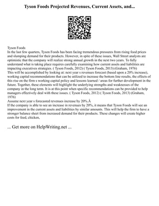 Tyson Foods Projected Revenues, Current Assets, and...
Tyson Foods
In the last few quarters, Tyson Foods has been facing tremendous pressures from rising food prices
and slumping demand for their products. However, in spite of these issues, Wall Street analysts are
optimistic that the company will realize strong annual growth in the next two years. To fully
understand what is taking place requires carefully examining how current assets and liabilities are
impacting executives strategies. ( Tyson Foods, 2012) ( Tyson Foods, 2013) (Graham, 1976)
This will be accomplished by looking at: next year s revenues forecast (based upon a 20% increase),
working capital recommendations that can be utilized to increase the bottom line results, the effects of
this rise on the firm s working capital policy and lessons learned / areas for further development in the
future. Together, these elements will highlight the underlying strengths and weaknesses of the
company in the long term. It is at this point when specific recommendations can be provided to help
managers effectively deal with these issues. ( Tyson Foods, 2012) ( Tyson Foods, 2013) (Graham,
1976)
Assume next year s forecasted revenues increase by 20%.Â
If the company is able to see an increase in revenues by 20%, it means that Tyson Foods will see an
improvement in the current assets and liabilities by similar amounts. This will help the firm to have a
stronger balance sheet from increased demand for their products. These changes will create higher
costs for feed, chicken,
... Get more on HelpWriting.net ...
 