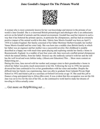 Jane Goodall s Impact On The Primate World
A woman who is most commonly known for her vast knowledge and interest in the primate of our
world is Jane Goodall. She is a renowned British primatologist and ethologist who is an enthusiastic
activist on the behalf of animals and the natural environment. Goodall has used her interest in such a
way that it has bettered the primate species, in particular the chimpanzees, and has had an extremely
positive impact of the animal world to this date. Valerie Jane Morris Goodall was born on April 3,
1934 in London England. Her family consisted of her father Mortimer Herbert Goodall, her mother
Vanne Morris Goodall and her sister Judy. She was born into a middle class British family in which
her father was an engineer and her mother was a successful novelist. Her childhood is notably
described as a happy one with much time spent playing and exploring outside her family s home in
Bournemouth, England. As a toddler of just four years old, Jane received a stuffed animal chimpanzee
which she named Jubilee, from her father. Sources say she endlessly carried it with her and she still
has the well loved and worn Jubilee today. (About.com Education) This ... Show more content on
Helpwriting.net ...
During this time, Jane moved with her mother and younger sister to their grandmother s home in
which her father was pretty much nonexistent in her life. Following the war in 1950, her parents
divorced but Jane continued to live at her grandmothers with her sister and mother. Despite the
difficult time her family was experiencing, Jane was able to graduate from Uplands Private High
School in 1952 and found a job as a secretary at Oxford University at age 18. She used this job to
finance a long anticipated trip to Africa (Bio.com). It was evident that this occupation was not the life
Jane was set to live for the rest of her life, so she continued to work hard to make her dreams of
traveling to Africa actually come
... Get more on HelpWriting.net ...
 
