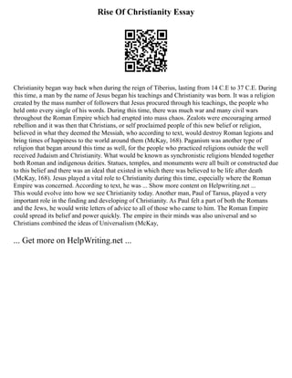 Rise Of Christianity Essay
Christianity began way back when during the reign of Tiberius, lasting from 14 C.E to 37 C.E. During
this time, a man by the name of Jesus began his teachings and Christianity was born. It was a religion
created by the mass number of followers that Jesus procured through his teachings, the people who
held onto every single of his words. During this time, there was much war and many civil wars
throughout the Roman Empire which had erupted into mass chaos. Zealots were encouraging armed
rebellion and it was then that Christians, or self proclaimed people of this new belief or religion,
believed in what they deemed the Messiah, who according to text, would destroy Roman legions and
bring times of happiness to the world around them (McKay, 168). Paganism was another type of
religion that began around this time as well, for the people who practiced religions outside the well
received Judaism and Christianity. What would be known as synchronistic religions blended together
both Roman and indigenous deities. Statues, temples, and monuments were all built or constructed due
to this belief and there was an ideal that existed in which there was believed to be life after death
(McKay, 168). Jesus played a vital role to Christianity during this time, especially where the Roman
Empire was concerned. According to text, he was ... Show more content on Helpwriting.net ...
This would evolve into how we see Christianity today. Another man, Paul of Tarsus, played a very
important role in the finding and developing of Christianity. As Paul felt a part of both the Romans
and the Jews, he would write letters of advice to all of those who came to him. The Roman Empire
could spread its belief and power quickly. The empire in their minds was also universal and so
Christians combined the ideas of Universalism (McKay,
... Get more on HelpWriting.net ...
 
