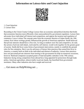 Information on Laissez-faire and Court Injuction
1. Court Injuction
2. Laissez faire
Recording to the Union County College Laissez faire an economic and political doctrine that holds
that economies function most efficiently when unencumbered by government regulation. Laissez faire
advocates favor individual self interest and competition, and oppose the taxation and regulation of
commerce. Leave it alone The concept came from the economic theories of Adam Smith, the 18th
century Scot whose writings greatly influenced the growth of American capitalism. Smith believed
that private interests should have a free rein. As long as markets were free and competitive, he said,
the actions of private individuals, motivated by self interest, would work together for the greater good
of society. Smith did favor some forms of government intervention, mainly to establish the ground
rules for free enterprise. But it was his advocacy of laissez faire practices that earned him favor in
America, a country built on faith in the individual and distrust of authority. Laissez faire practices
have not prevented private interests from turning to the government for help on numerous occasions,
however. Railroad companies accepted grants of land and public subsidies in the 19th century.
Industries facing strong competition from abroad have long appealed for protections through trade
policy. American agriculture, almost totally in private hands, has benefited from government
assistance. Many other industries also have sought and received
... Get more on HelpWriting.net ...
 