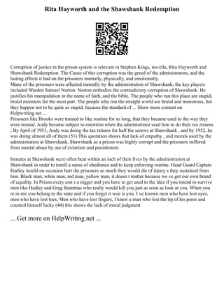 Rita Hayworth and the Shawshank Redemption
Corruption of justice in the prison system is relevant in Stephen Kings, novella, Rita Hayworth and
Shawshank Redemption. The Cause of this corruption was the greed of the administrators, and the
lasting effects it had on the prisoners mentally, physically, and emotionally.
Many of the prisoners were affected mentally by the administration of Shawshank; the key players
included Warden Samuel Norton. Norton embodies the contradictory corruption of Shawshank. He
justifies his manipulation in the name of faith, and the bible. The people who run this place are stupid,
brutal monsters for the most part. The people who run the straight world are brutal and monstrous, but
they happen not to be quite as stupid, because the standard of ... Show more content on
Helpwriting.net ...
Prisoners like Brooks were trained to like routine for so long, that they became used to the way they
were treated. Andy became subject to extortion when the administrator used him to do their tax returns
; By April of 1951, Andy was doing the tax returns for half the screws at Shawshank , and by 1952, he
was doing almost all of them (51) This quotation shows that lack of empathy , and morals used by the
administration at Shawshank. Shawshank as a prison was highly corrupt and the prisoners suffered
from mental abuse by use of extortion and punishment.
Inmates at Shawshank were often beat within an inch of their lives by the administration at
Shawshank in order to instill a sense of obedience and to keep enforcing routine. Head Guard Captain
Hadley would on occasion hurt the prisoners so much they would die of injury s they sustained from
him. Black man, white man, red man, yellow man, it doesn t matter because we ve got our own brand
of equality. In Prison every con s a nigger and you have to get used to the idea if you intend to survive
men like Hadley and Greg Stammas who really would kill you just as soon as look at you. When you
re in stir you belong to the state and if you forget it woe is you. I ve known men who have lost eyes,
men who have lost toes, Men who have lost fingers, I knew a man who lost the tip of his penis and
counted himself lucky (44) this shows the lack of moral judgment
... Get more on HelpWriting.net ...
 