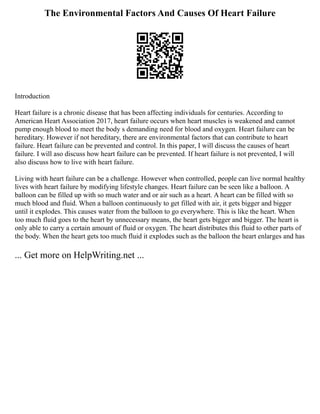 The Environmental Factors And Causes Of Heart Failure
Introduction
Heart failure is a chronic disease that has been affecting individuals for centuries. According to
American Heart Association 2017, heart failure occurs when heart muscles is weakened and cannot
pump enough blood to meet the body s demanding need for blood and oxygen. Heart failure can be
hereditary. However if not hereditary, there are environmental factors that can contribute to heart
failure. Heart failure can be prevented and control. In this paper, I will discuss the causes of heart
failure. I will aso discuss how heart failure can be prevented. If heart failure is not prevented, I will
also discuss how to live with heart failure.
Living with heart failure can be a challenge. However when controlled, people can live normal healthy
lives with heart failure by modifying lifestyle changes. Heart failure can be seen like a balloon. A
balloon can be filled up with so much water and or air such as a heart. A heart can be filled with so
much blood and fluid. When a balloon continuously to get filled with air, it gets bigger and bigger
until it explodes. This causes water from the balloon to go everywhere. This is like the heart. When
too much fluid goes to the heart by unnecessary means, the heart gets bigger and bigger. The heart is
only able to carry a certain amount of fluid or oxygen. The heart distributes this fluid to other parts of
the body. When the heart gets too much fluid it explodes such as the balloon the heart enlarges and has
... Get more on HelpWriting.net ...
 