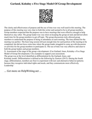 Garland, Kolodny s Five Stage Model Of Group Development
The clarity and effectiveness of purpose and the use of time was very well used in this meeting. The
purpose of this meeting was very clear to both this writer and seemed to be to all group members.
Group members respected that the purpose was to have meetings that were effective enough to help
themselves stay sober. The group leader was very strict on keeping the group on task and did not allow
much time for the group members to get off topic. The group discussions truly allowed group
members to understand the purpose in being in attendance at each meeting. The time allotted for the
meeting was perfect. The hour long session left just enough time for each portion of the meeting to be
completed, but did not leave extra time where the group leader struggled to come up with discussion
or activities for the group members to participate in. The use of time was very effective and clear to
both the group leaders and group members.
X. Assessment of the stage of the group s development. (Use Garland, Jones, Kolodny s Five Stage
Model of Group Development). Cite examples to support your assessment.
The group was at the level identified as differentiation by the Garland, Jones, and
Kolondy model. Differentiation is defined as the following by Zastrow (2015): During the fourth
stage, differentiation, members are freer to experiment with new and alternative behavior patterns
because they recognize individual rights and needs, and they communicate more effectively.
Leadership
... Get more on HelpWriting.net ...
 