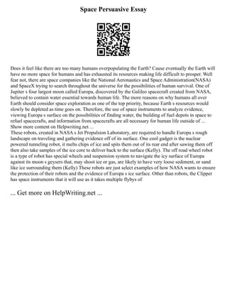 Space Persuasive Essay
Does it feel like there are too many humans overpopulating the Earth? Cause eventually the Earth will
have no more space for humans and has exhausted its resources making life difficult to prosper. Well
fear not, there are space companies like the National Aeronautics and Space Administration(NASA)
and SpaceX trying to search throughout the universe for the possibilities of human survival. One of
Jupiter s four largest moon called Europa, discovered by the Galileo spacecraft created from NASA,
believed to contain water essential towards human life. The more reasons on why humans all over
Earth should consider space exploration as one of the top priority, because Earth s resources would
slowly be depleted as time goes on. Therefore, the use of space instruments to analyze evidence,
viewing Europa s surface on the possibilities of finding water, the building of fuel depots in space to
refuel spacecrafts, and information from spacecrafts are all necessary for human life outside of ...
Show more content on Helpwriting.net ...
These robots, created in NASA s Jet Propulsion Laboratory, are required to handle Europa s rough
landscape on traveling and gathering evidence off of its surface. One cool gadget is the nuclear
powered tunneling robot, it melts chips of ice and spits them out of its rear end after sawing them off
then also take samples of the ice core to deliver back to the surface (Kelly). The off road wheel robot
is a type of robot has special wheels and suspension system to navigate the icy surface of Europa
against its moon s geysers that, may shoot ice or gas, are likely to have very loose sediment, or sand
like ice surrounding them (Kelly) These robots are just select examples of how NASA wants to ensure
the protection of their robots and the evidence of Europa s ice surface. Other than robots, the Clipper
has space instruments that it will use as it takes multiple flybys of
... Get more on HelpWriting.net ...
 