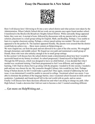 Essay On Placement In A New School
Here I will discuss how I felt trying to fit into a new school district and what actions were taken by the
Administration. When Catholic School did not work out my parents once again found another school.
I transferred to the Brecksville Broadview Heights School District. While outwardly things appeared
better, they were not. A myriad of tests, followed by discussions with my parents led to yet another
solution; placement in a small group setting for English, Math, and Reading. Perhaps, I was unable to
learn in a regular classroom setting. Perhaps, a slower paced setting was needed. The new school
appeared to be the perfect fit. The teachers appeared friendly. My parents were assured that the district
would help me achieve my ... Show more content on Helpwriting.net ...
We were singled out, cut from the pack and not allowed to be a part of the elite society. We struggled
through elementary and middle school. We forged our own path and maintained a small group of
friends, those who were also unlucky enough to be in small group settings.
In this section I will discuss how the school district made a determination about how best I would be
successful based on my history in school. As school progressed, I found myself in High School.
Through the IEP process, which was designed to leave no child behind , it was decided that what I
needed was vocational training. I had been programmed to feel I was different, and incapable of
learning, I felt I had no choice but to go along with the program. I needed to fit into society, I needed a
path and one was chosen for me. My counselor thought Culinary Arts would be my forte. Perhaps
being of Italian decent, he felt I would make a good chef. Once again, instead of addressing the real
issue, it was determined I would be unable to succeed in college. Vocational school was easier. I was
able to eliminate the problem of the language barrier, since vocational school focused on skills and not
academics. I graduated, and found myself left in the real world with no goals, and no career.
Finally I will discuss how these decisions affected me and what I am doing to change my path. After
High School, I made a decision that I did not want to become a chef. I wanted something different
... Get more on HelpWriting.net ...
 