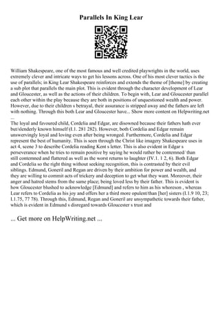 Parallels In King Lear
William Shakespeare, one of the most famous and well credited playwrights in the world, uses
extremely clever and intricate ways to get his lessons across. One of his most clever tactics is the
use of parallels; in King Lear Shakespeare reinforces and extends the theme of [theme] by creating
a sub plot that parallels the main plot. This is evident through the character development of Lear
and Gloucester, as well as the actions of their children. To begin with, Lear and Gloucester parallel
each other within the play because they are both in positions of unquestioned wealth and power.
However, due to their children s betrayal, their assurance is stripped away and the fathers are left
with nothing. Through this both Lear and Gloucester have... Show more content on Helpwriting.net
...
The loyal and favoured child, Cordelia and Edgar, are disowned because their fathers hath ever
but/slenderly known himself (I.1. 281 282). However, both Cordelia and Edgar remain
unswervingly loyal and loving even after being wronged. Furthermore, Cordelia and Edgar
represent the best of humanity. This is seen through the Christ like imagery Shakespeare uses in
act 4, scene 3 to describe Cordelia reading Kent s letter. This is also evident in Edgar s
perseverance when he tries to remain positive by saying he would rather be contemned/ than
still contemned and flattered as well as the worst returns to laughter (IV.1. 1 2, 6). Both Edgar
and Cordelia so the right thing without seeking recognition, this is contrasted by their evil
siblings. Edmund, Goneril and Regan are driven by their ambition for power and wealth, and
they are willing to commit acts of trickery and deception to get what they want. Moreover, their
anger and hatred stems from the same place; being loved less by their father. This is evident is
how Gloucester blushed to acknowledge [Edmund] and refers to him as his whoreson , whereas
Lear refers to Cordelia as his joy and offers her a third more opulent/than [her] sisters (I.1.9 10, 23;
I.1.75, 77 78). Through this, Edmund, Regan and Goneril are unsympathetic towards their father,
which is evident in Edmund s disregard towards Gloucester s trust and
... Get more on HelpWriting.net ...
 