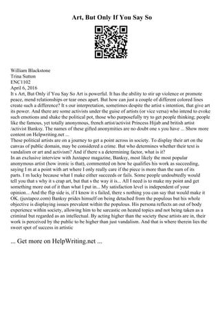 Art, But Only If You Say So
William Blackstone
Trina Sutton
ENC1102
April 6, 2016
It s Art, But Only if You Say So Art is powerful. It has the ability to stir up violence or promote
peace, mend relationships or tear ones apart. But how can just a couple of different colored lines
create such a difference? It s our interpretation, sometimes despite the artist s intention, that give art
its power. And there are some activists under the guise of artists (or vice versa) who intend to evoke
such emotions and shake the political pot, those who purposefully try to get people thinking; people
like the famous, yet totally anonymous, french artist/activist Princess Hijab and british artist
/activist Banksy. The names of these gifted anonymities are no doubt one s you have ... Show more
content on Helpwriting.net ...
These political artists are on a journey to get a point across in society. To display their art on the
canvas of public domain, may be considered a crime. But who determines whether their text is
vandalism or art and activism? And if there s a determining factor, what is it?
In an exclusive interview with Juxtapoz magazine, Banksy, most likely the most popular
anonymous artist (how ironic is that), commented on how he qualifies his work as succeeding,
saying I m at a point with art where I only really care if the piece is more than the sum of its
parts. I m lucky because what I make either succeeds or fails. Some people undoubtedly would
tell you that s why it s crap art, but that s the way it is... All I need is to make my point and get
something more out of it than what I put in... My satisfaction level is independent of your
opinion... And the flip side is, if I know it s failed, there s nothing you can say that would make it
OK. (juxtapoz.com) Banksy prides himself on being detached from the populous but his whole
objective is displaying issues prevalent within the populous. His persona reflects an out of body
experience within society, allowing him to be sarcastic on heated topics and not being taken as a
criminal but regarded as an intellectual. By acting higher than the society these artists are in, their
work is perceived by the public to be higher than just vandalism. And that is where therein lies the
sweet spot of success in artistic
... Get more on HelpWriting.net ...
 