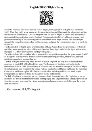 English Bill Of Rights Essay
Not to be confused with the American Bill of Rights, the English Bill of Rights was written in
1689. What they really were was an act declaring the rights and liberties of the subject and settling
the succession of the crown. Like the Magna Carta, the Bill of Rights is a basic and fundamental
document of the constitution law in England. The reason for the bill of rights was to ensure and
guarantee the safety of the human rights that the citizens were ought to have. The bill of rights
reduced the power the monarch had on the civilians, and gave the civilians more power towards the
monarchs.
The English Bill of Rights came after the defeat of King James II and the crowning of William III
and Mary as the new joint rulers of England. Some of these rights included the rights to bear arms,
the rights to ... Show more content on Helpwriting.net ...
The citizens have full control of who is appointed to any position regarding the government. And if
so it happens that the people don t like the way they are being governed, then by law, they can
petition the people in power off power.
The Bill of Rights hasn t only had a positive effect on England, but they also influenced other
countries to create Bill of Rights of their own. The Kingdom of Scotland also had a similar
document written in 1689, United States of America also has a similar concept of the Bill of Rights.
Its influence can also be seen in the United Nations Declaration of Human rights and the European
Convention on Human rights. All of these countries had a similar problem, too much power
belonging to one person without the system of checks and balances.
The Bill of rights were intended not only to ensure basic human rights to the Englishmen, but to
also limit the power that the monarch had on the people. The Englishmen had already learned a lot
from the previous kings, and they knew a constitutional document was needed to save the people
from an absolute
... Get more on HelpWriting.net ...
 