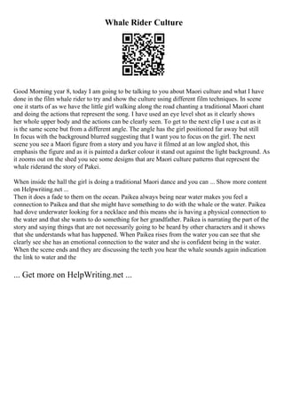 Whale Rider Culture
Good Morning year 8, today I am going to be talking to you about Maori culture and what I have
done in the film whale rider to try and show the culture using different film techniques. In scene
one it starts of as we have the little girl walking along the road chanting a traditional Maori chant
and doing the actions that represent the song. I have used an eye level shot as it clearly shows
her whole upper body and the actions can be clearly seen. To get to the next clip I use a cut as it
is the same scene but from a different angle. The angle has the girl positioned far away but still
In focus with the background blurred suggesting that I want you to focus on the girl. The next
scene you see a Maori figure from a story and you have it filmed at an low angled shot, this
emphasis the figure and as it is painted a darker colour it stand out against the light background. As
it zooms out on the shed you see some designs that are Maori culture patterns that represent the
whale riderand the story of Pakei.
When inside the hall the girl is doing a traditional Maori dance and you can ... Show more content
on Helpwriting.net ...
Then it does a fade to them on the ocean. Paikea always being near water makes you feel a
connection to Paikea and that she might have something to do with the whale or the water. Paikea
had dove underwater looking for a necklace and this means she is having a physical connection to
the water and that she wants to do something for her grandfather. Paikea is narrating the part of the
story and saying things that are not necessarily going to be heard by other characters and it shows
that she understands what has happened. When Paikea rises from the water you can see that she
clearly see she has an emotional connection to the water and she is confident being in the water.
When the scene ends and they are discussing the teeth you hear the whale sounds again indication
the link to water and the
... Get more on HelpWriting.net ...
 