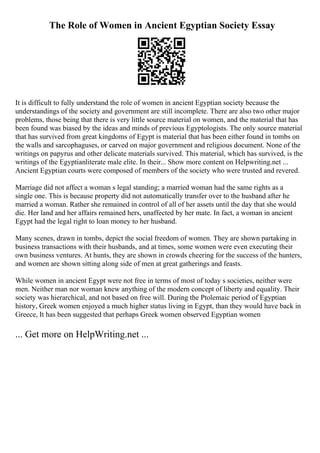 The Role of Women in Ancient Egyptian Society Essay
It is difficult to fully understand the role of women in ancient Egyptian society because the
understandings of the society and government are still incomplete. There are also two other major
problems, those being that there is very little source material on women, and the material that has
been found was biased by the ideas and minds of previous Egyptologists. The only source material
that has survived from great kingdoms of Egypt is material that has been either found in tombs on
the walls and sarcophaguses, or carved on major government and religious document. None of the
writings on papyrus and other delicate materials survived. This material, which has survived, is the
writings of the Egyptianliterate male elite. In their... Show more content on Helpwriting.net ...
Ancient Egyptian courts were composed of members of the society who were trusted and revered.
Marriage did not affect a woman s legal standing; a married woman had the same rights as a
single one. This is because property did not automatically transfer over to the husband after he
married a woman. Rather she remained in control of all of her assets until the day that she would
die. Her land and her affairs remained hers, unaffected by her mate. In fact, a woman in ancient
Egypt had the legal right to loan money to her husband.
Many scenes, drawn in tombs, depict the social freedom of women. They are shown partaking in
business transactions with their husbands, and at times, some women were even executing their
own business ventures. At hunts, they are shown in crowds cheering for the success of the hunters,
and women are shown sitting along side of men at great gatherings and feasts.
While women in ancient Egypt were not free in terms of most of today s societies, neither were
men. Neither man nor woman knew anything of the modern concept of liberty and equality. Their
society was hierarchical, and not based on free will. During the Ptolemaic period of Egyptian
history, Greek women enjoyed a much higher status living in Egypt, than they would have back in
Greece, It has been suggested that perhaps Greek women observed Egyptian women
... Get more on HelpWriting.net ...
 
