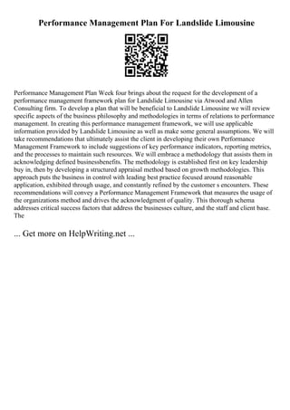 Performance Management Plan For Landslide Limousine
Performance Management Plan Week four brings about the request for the development of a
performance management framework plan for Landslide Limousine via Atwood and Allen
Consulting firm. To develop a plan that will be beneficial to Landslide Limousine we will review
specific aspects of the business philosophy and methodologies in terms of relations to performance
management. In creating this performance management framework, we will use applicable
information provided by Landslide Limousine as well as make some general assumptions. We will
take recommendations that ultimately assist the client in developing their own Performance
Management Framework to include suggestions of key performance indicators, reporting metrics,
and the processes to maintain such resources. We will embrace a methodology that assists them in
acknowledging defined businessbenefits. The methodology is established first on key leadership
buy in, then by developing a structured appraisal method based on growth methodologies. This
approach puts the business in control with leading best practice focused around reasonable
application, exhibited through usage, and constantly refined by the customer s encounters. These
recommendations will convey a Performance Management Framework that measures the usage of
the organizations method and drives the acknowledgment of quality. This thorough schema
addresses critical success factors that address the businesses culture, and the staff and client base.
The
... Get more on HelpWriting.net ...
 