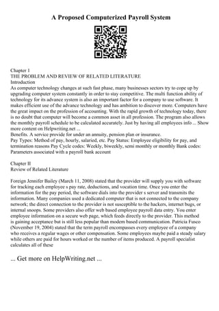 A Proposed Computerized Payroll System
Chapter 1
THE PROBLEM AND REVIEW OF RELATED LITERATURE
Introduction
As computer technology changes at such fast phase, many businesses sectors try to cope up by
upgrading computer system constantly in order to stay competitive. The multi function ability of
technology for its advance system is also an important factor for a company to use software. It
makes efficient use of the advance technology and has ambition to discover more. Computers have
the great impact on the profession of accounting. With the rapid growth of technology today, there
is no doubt that computer will become a common asset in all profession. The program also allows
the monthly payroll schedule to be calculated accurately. Just by having all employees info ... Show
more content on Helpwriting.net ...
Benefits. A service provide for under an annuity, pension plan or insurance.
Pay Types: Method of pay, hourly, salaried, etc. Pay Status: Employee eligibility for pay, and
termination reasons Pay Cycle codes: Weekly, biweekly, semi monthly or monthly Bank codes:
Parameters associated with a payroll bank account
Chapter II
Review of Related Literature
Foreign Jennifer Bailey (March 11, 2008) stated that the provider will supply you with software
for tracking each employee s pay rate, deductions, and vocation time. Once you enter the
information for the pay period, the software dials into the provider s server and transmits the
information. Many companies used a dedicated computer that is not connected to the company
network; the direct connection to the provider is not susceptible to the hackers, internet bugs, or
internal snoops. Some providers also offer web based employee payroll data entry. You enter
employee information on a secure web page, which feeds directly to the provider. This method
is gaining acceptance but is still less popular than modem based communication. Patricia Fusco
(November 19, 2004) stated that the term payroll encompasses every employee of a company
who receives a regular wages or other compensation. Some employees maybe paid a steady salary
while others are paid for hours worked or the number of items produced. A payroll specialist
calculates all of these
... Get more on HelpWriting.net ...
 