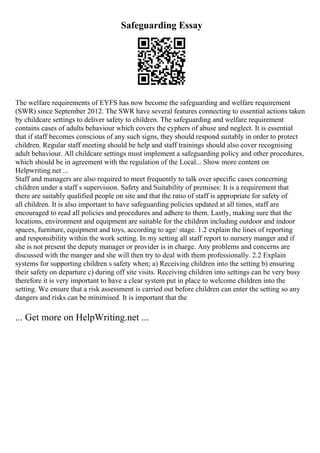 Safeguarding Essay
The welfare requirements of EYFS has now become the safeguarding and welfare requirement
(SWR) since September 2012. The SWR have several features connecting to essential actions taken
by childcare settings to deliver safety to children. The safeguarding and welfare requirement
contains cases of adults behaviour which covers the cyphers of abuse and neglect. It is essential
that if staff becomes conscious of any such signs, they should respond suitably in order to protect
children. Regular staff meeting should be help and staff trainings should also cover recognising
adult behaviour. All childcare settings must implement a safeguarding policy and other procedures,
which should be in agreement with the regulation of the Local... Show more content on
Helpwriting.net ...
Staff and managers are also required to meet frequently to talk over specific cases concerning
children under a staff s supervision. Safety and Suitability of premises: It is a requirement that
there are suitably qualified people on site and that the ratio of staff is appropriate for safety of
all children. It is also important to have safeguarding policies updated at all times, staff are
encouraged to read all policies and procedures and adhere to them. Lastly, making sure that the
locations, environment and equipment are suitable for the children including outdoor and indoor
spaces, furniture, equipment and toys, according to age/ stage. 1.2 explain the lines of reporting
and responsibility within the work setting. In my setting all staff report to nursery manger and if
she is not present the deputy manager or provider is in charge. Any problems and concerns are
discussed with the manger and she will then try to deal with them professionally. 2.2 Explain
systems for supporting children s safety when; a) Receiving children into the setting b) ensuring
their safety on departure c) during off site visits. Receiving children into settings can be very busy
therefore it is very important to have a clear system put in place to welcome children into the
setting. We ensure that a risk assessment is carried out before children can enter the setting so any
dangers and risks can be minimised. It is important that the
... Get more on HelpWriting.net ...
 