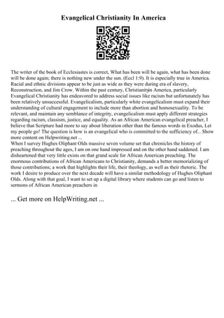 Evangelical Christianity In America
The writer of the book of Ecclesiastes is correct, What has been will be again, what has been done
will be done again; there is nothing new under the sun. (Eccl 1:9). It is especially true in America.
Racial and ethnic divisions appear to be just as wide as they were during era of slavery,
Reconstruction, and Jim Crow. Within the past century, Christianityin America, particularly
Evangelical Christianity has endeavored to address social issues like racism but unfortunately has
been relatively unsuccessful. Evangelicalism, particularly white evangelicalism must expand their
understanding of cultural engagement to include more than abortion and homosexuality. To be
relevant, and maintain any semblance of integrity, evangelicalism must apply different strategies
regarding racism, classism, justice, and equality. As an African American evangelical preacher, I
believe that Scripture had more to say about liberation other than the famous words in Exodus, Let
my people go! The question is how is an evangelical who is committed to the sufficiency of... Show
more content on Helpwriting.net ...
When I survey Hughes Oliphant Olds massive seven volume set that chronicles the history of
preaching throughout the ages, I am on one hand impressed and on the other hand saddened. I am
disheartened that very little exists on that grand scale for African American preaching. The
enormous contributions of African Americans to Christianity, demands a better memorializing of
those contributions; a work that highlights their life, their theology, as well as their rhetoric. The
work I desire to produce over the next decade will have a similar methodology of Hughes Oliphant
Olds. Along with that goal, I want to set up a digital library where students can go and listen to
sermons of African American preachers in
... Get more on HelpWriting.net ...
 