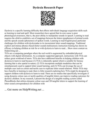 Dyslexia Research Paper
Dyslexia is a specific learning difficulty that affects individuals language acquisition skills such
as learning to read and spell. Most researchers have agreed that its core cause is poor
phonological awareness, that is, the poor ability to manipulate sounds in speech. Learning to read
requires the child to establish a set of mappings between the letters (graphemes) of printed words
and the speech sounds (phonemes) of spoken words. Learning to read English poses particular
challenges for children with dyslexiadue to its inconsistent letter sound mappings. Traditional
explicit and intense phonics based (letter sound) multisensory instruction training has shown its
efficacy in helping children at risk for or with dyslexia to learn to read.... Show more content on
Helpwriting.net ...
TUIs are a computing paradigm where the real world is augmented by embedded physical
objects with digital information. As a computer supported approach, instructions with TUIs can
reduce great workload of tutors. TUIs also have additional benefits in helping children with
dyslexia to learn to read because (1) TUIs is inherently spatial which is suitable for literacy
learning that is also spatial in nature; (2) TUIs incorporate multiple modalities that can be
simultaneously used to support letter sound learning; and (3) TUIs can leverage the use of
multiple cues such as colour and tactile cues to explicate letter sound relations. While TUIs may
have benefits in learning to read, there is little research exploring how TUIs might be designed to
support children with dyslexia to learn to read. There are no studies that specifically investigate if
using dynamic colour cues or tactile qualities of tangible letters can improve reading outcomes for
dyslexic children. In my research, I present the design of a tangible reading system called
PhonoBlocks that utilizes dynamic colour cues and 3D tangible letters to support the learning of
letter sound correspondences for children with
... Get more on HelpWriting.net ...
 