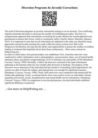 Diversion Programs In Juvenile Corrections
The need of diversion programs in juvenile correctional settings is on an increase. Two conflicting
impulses dominate the desire to decrease the number of reoffending juveniles. The first is a
compassionate approach that concentrates on treating the youth whereas the second approach uses
punishment to protect their focus, which is community safety (Artello, Hayes, Muschert, Spencer,
2015). It is important to note that not all individuals are impacted in the same way therefore many
approaches aimed towards assisting the youth within the justice system exist. Due to the
Progressive Era Reform, the state has the ability and responsibility to protect the welfare of children
leading to treatment that hopefully divert them from continuously... Show more content on
Helpwriting.net ...
In order to collect data a four part procedure was established. First, a baseline interview were
conducted to collect information such as demographics, socioeconomic status, use of mental health,
substance abuse, psychiatric symptomatology, level of substance use and quality of life (Steadman,
Cocozza, Veysey, 1999). Secondly, a follow up interview consisted of the same information
gathering as the baseline interview two months after diversion or booking. The purpose of the
interview was to determine if the individual had the initiative of attending initial appointment, the
system was able to locate the subject, and elapsed time was enough for significant measures
(Steadman, Cocozza, Veysey, 1999). Third, staff interviews were conducted with trained staff for
further data gathering. Lastly, a criminal history form were used to review an individual s history
regarding convictions, arrests, hospitalization and mental health service information. (Steadman,
Cocozza, Veysey, 1999). In comparison to non diverted persons, diverted individuals exhibited
significant difference in paranoid
... Get more on HelpWriting.net ...
 