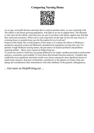 Comparing Nursing Home
As we age, our health declines and tasks that we used to perform alone, we now need help with.
The elderly is the fastest growing population, with little to no one to support them. The dilemma
is who cares for the elderly when they have no one? Even those with family support may find that
they need extra assistance. When cost is such a big factor on the type of care one may receive, is
a nursing home or assisted home care the best option for my loved one?
Purpose of the Study The overall purpose of this study is to evaluate the effects of Medicare s
prospective payment system and Medicaid s preadmission regulations on long term care. For
patients in high Medicare nursing homes, the prevalence of medical problems and problems
requiring skilled ... Show more content on Helpwriting.net ...
To assess the extent to which key two group differences for single variables persisted in multivariate
analyses, researchers used multiple T2 tests (from discriminant function analysis). Variables that
yielded the most significant univariate results were always among the most significant factors in
multivariate analyses. Research verified their contribution to the patterns of results while also
taking into consideration their interrelations with other attributes of the patients. (Shaughnessy,
... Get more on HelpWriting.net ...
 