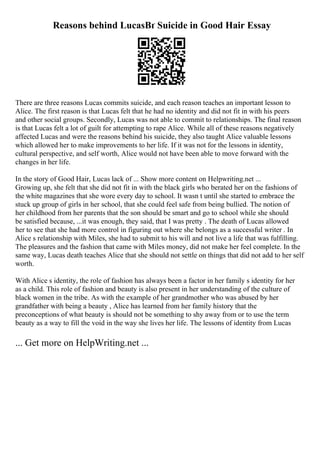 Reasons behind LucasВґ Suicide in Good Hair Essay
There are three reasons Lucas commits suicide, and each reason teaches an important lesson to
Alice. The first reason is that Lucas felt that he had no identity and did not fit in with his peers
and other social groups. Secondly, Lucas was not able to commit to relationships. The final reason
is that Lucas felt a lot of guilt for attempting to rape Alice. While all of these reasons negatively
affected Lucas and were the reasons behind his suicide, they also taught Alice valuable lessons
which allowed her to make improvements to her life. If it was not for the lessons in identity,
cultural perspective, and self worth, Alice would not have been able to move forward with the
changes in her life.
In the story of Good Hair, Lucas lack of ... Show more content on Helpwriting.net ...
Growing up, she felt that she did not fit in with the black girls who berated her on the fashions of
the white magazines that she wore every day to school. It wasn t until she started to embrace the
stuck up group of girls in her school, that she could feel safe from being bullied. The notion of
her childhood from her parents that the son should be smart and go to school while she should
be satisfied because, ...it was enough, they said, that I was pretty . The death of Lucas allowed
her to see that she had more control in figuring out where she belongs as a successful writer . In
Alice s relationship with Miles, she had to submit to his will and not live a life that was fulfilling.
The pleasures and the fashion that came with Miles money, did not make her feel complete. In the
same way, Lucas death teaches Alice that she should not settle on things that did not add to her self
worth.
With Alice s identity, the role of fashion has always been a factor in her family s identity for her
as a child. This role of fashion and beauty is also present in her understanding of the culture of
black women in the tribe. As with the example of her grandmother who was abused by her
grandfather with being a beauty , Alice has learned from her family history that the
preconceptions of what beauty is should not be something to shy away from or to use the term
beauty as a way to fill the void in the way she lives her life. The lessons of identity from Lucas
... Get more on HelpWriting.net ...
 