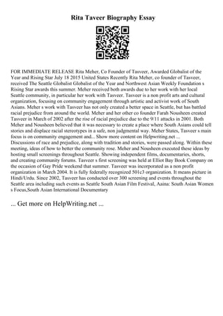 Rita Taveer Biography Essay
FOR IMMEDIATE RELEASE Rita Meher, Co Founder of Tasveer, Awarded Globalist of the
Year and Rising Star July 18 2015 United States Recently Rita Meher, co founder of Tasveer,
received The Seattle Globalist Globalist of the Year and Northwest Asian Weekly Foundation s
Rising Star awards this summer. Meher received both awards due to her work with her local
Seattle community, in particular her work with Tasveer. Tasveer is a non profit arts and cultural
organization, focusing on community engagement through artistic and activist work of South
Asians. Meher s work with Tasveer has not only created a better space in Seattle, but has battled
racial prejudice from around the world. Meher and her other co founder Farah Nousheen created
Tasveer in March of 2002 after the rise of racial prejudice due to the 9/11 attacks in 2001. Both
Meher and Nousheen believed that it was necessary to create a place where South Asians could tell
stories and displace racial stereotypes in a safe, non judgmental way. Meher States, Tasveer s main
focus is on community engagement and... Show more content on Helpwriting.net ...
Discussions of race and prejudice, along with tradition and stories, were passed along. Within these
meeting, ideas of how to better the community rose. Meher and Nousheen executed these ideas by
hosting small screenings throughout Seattle. Showing independent films, documentaries, shorts,
and creating community forums. Tasveer s first screening was held at Elliot Bay Book Company on
the occasion of Gay Pride weekend that summer. Tasveer was incorporated as a non profit
organization in March 2004. It is fully federally recognized 501c3 organization. It means picture in
Hindi/Urdu. Since 2002, Tasveer has conducted over 300 screening and events throughout the
Seattle area including such events as Seattle South Asian Film Festival, Aaina: South Asian Women
s Focus,South Asian International Documentary
... Get more on HelpWriting.net ...
 