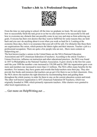 Teacher s Job As A Professional Occupation
From the time we start going to school, till the time we graduate we learn. We not only learn
how to successfully finish the task given to us but we also learn how to be successful in life and
how to overcome any obstacle that can possibly come in our way and stop us from achieving our
goals. Everyone has their own desires that they want to fulfill but for some reasons they are held
back and you can t do anything about it even when you work so hard for it. Looking at the
economy these days, there is no assurance that your job will be safe. For obstacles like these there
are organizations like union, which protects the labors rights and their interests. Teacher s job is a
professional occupation. There are quite a few people who are not... Show more content on
Helpwriting.net ...
The best known teacher s unions in the United States are the NEA (National Education
Association) and AFT (American federation of teachers). According to the article Teacher s
Unions Overview, influence on instruction and other educational practices , the NEA was found
in 1857 in Philadelphia as the National Teachers Association. It grew slowly in the first few years
until the year 1990 the member s rate increased to 330,300 and by 2001 the organization grew even
more and members rate increased to more than 2.3 millions. The NEA offers many benefits for the
members. For instance, they have grants and awards that help teachers raise their pay. They also
provide free books and resources that teachers can go get it for them to use in their classroom. Also,
the NEA shows the teachers the right direction by recommending them and guiding them
throughout the whole journey in order for them to stay on the current education system and trend.
The other well known organization is AFT (American Federation Of Teachers), which was
originally founded in 1900, which primarily represents teachers. After charters were granted to
other local organizations, an
... Get more on HelpWriting.net ...
 