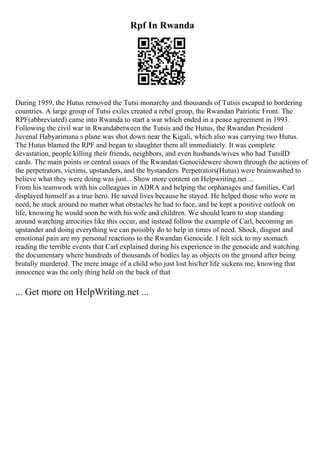 Rpf In Rwanda
During 1959, the Hutus removed the Tutsi monarchy and thousands of Tutsis escaped to bordering
countries. A large group of Tutsi exiles created a rebel group, the Rwandan Patriotic Front. The
RPF(abbreviated) came into Rwanda to start a war which ended in a peace agreement in 1993.
Following the civil war in Rwandabetween the Tutsis and the Hutus, the Rwandan President
Juvenal Habyarimana s plane was shot down near the Kigali, which also was carrying two Hutus.
The Hutus blamed the RPF and began to slaughter them all immediately. It was complete
devastation, people killing their friends, neighbors, and even husbands/wives who had TutsiID
cards. The main points or central issues of the Rwandan Genocidewere shown through the actions of
the perpetrators, victims, upstanders, and the bystanders. Perpetrators(Hutus) were brainwashed to
believe what they were doing was just... Show more content on Helpwriting.net ...
From his teamwork with his colleagues in ADRA and helping the orphanages and families, Carl
displayed himself as a true hero. He saved lives because he stayed. He helped those who were in
need, he stuck around no matter what obstacles he had to face, and he kept a positive outlook on
life, knowing he would soon be with his wife and children. We should learn to stop standing
around watching atrocities like this occur, and instead follow the example of Carl, becoming an
upstander and doing everything we can possibly do to help in times of need. Shock, disgust and
emotional pain are my personal reactions to the Rwandan Genocide. I felt sick to my stomach
reading the terrible events that Carl explained during his experience in the genocide and watching
the documentary where hundreds of thousands of bodies lay as objects on the ground after being
brutally murdered. The mere image of a child who just lost his/her life sickens me, knowing that
innocence was the only thing held on the back of that
... Get more on HelpWriting.net ...
 