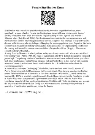 Female Sterilization Essay
Sterilization was a racialized procedure because the procedure targeted minorities, more
specifically women of color. Female sterilization is an irreversible and controversial form of
fertility control that most often involves the surgical cutting or tubal ligation of a woman s
fallopian tubes (Ruiz Korrol, 2006). Sterilizationwas important for the eugenicsmovement and
sterilization of females helped eugenics move forward. Eugenics was intended to stop individuals
deemed unfit from reproducing in hopes of keeping the human population pure. Eugenics, like birth
control was a program for making working class families healthy, for improving the condition of
the country and it stood in contrast to the racialism of tropical medicine (Briggs,... Show more
content on Helpwriting.net ...
A study done by Novak et al. displayed that a disproportionate number of Latinos were sterilized
between the years 1920 to 1945. The rates of sterilization after 1945 did not decrease but remained
just as high. The primary victims of sterilization were women of color and sterilization procedures
took place in abundance in the United States as well as Puerto Rico. In this essay, I will examine
women of colors experiences of forced sterilization in the U.S and Puerto and see how the
experiences compare.
In Puerto Rico: A People Challenging Colonialism, it was said that more than 35 percent of
Puerto Rican women of child bearing age had been sterilized. This statistic reporting the highest
rate of female sterilization in the world at that time. Between 1972 and 1973, sterilizations had
increased by 180% in hospitals in predominantly Puerto Rican neighborhoods. Population growth
in Puerto Rico was a concern for U.S government since 1930 and in 1937 the Puerto Rico
Legislature passed a bill that legalized sterilization. Until the mid 1960 s, sterilization was seen as
the only way to limit Puerto Rican family size. Given the islands overpopulation problem, it
seemed as if sterilization was the only option for Puerto
... Get more on HelpWriting.net ...
 