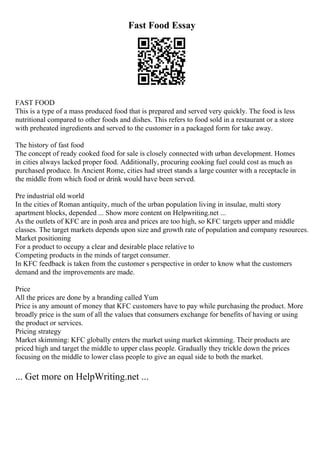 Fast Food Essay
FAST FOOD
This is a type of a mass produced food that is prepared and served very quickly. The food is less
nutritional compared to other foods and dishes. This refers to food sold in a restaurant or a store
with preheated ingredients and served to the customer in a packaged form for take away.
The history of fast food
The concept of ready cooked food for sale is closely connected with urban development. Homes
in cities always lacked proper food. Additionally, procuring cooking fuel could cost as much as
purchased produce. In Ancient Rome, cities had street stands a large counter with a receptacle in
the middle from which food or drink would have been served.
Pre industrial old world
In the cities of Roman antiquity, much of the urban population living in insulae, multi story
apartment blocks, depended ... Show more content on Helpwriting.net ...
As the outlets of KFC are in posh area and prices are too high, so KFC targets upper and middle
classes. The target markets depends upon size and growth rate of population and company resources.
Market positioning
For a product to occupy a clear and desirable place relative to
Competing products in the minds of target consumer.
In KFC feedback is taken from the customer s perspective in order to know what the customers
demand and the improvements are made.
Price
All the prices are done by a branding called Yum
Price is any amount of money that KFC customers have to pay while purchasing the product. More
broadly price is the sum of all the values that consumers exchange for benefits of having or using
the product or services.
Pricing strategy
Market skimming: KFC globally enters the market using market skimming. Their products are
priced high and target the middle to upper class people. Gradually they trickle down the prices
focusing on the middle to lower class people to give an equal side to both the market.
... Get more on HelpWriting.net ...
 