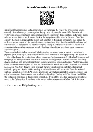 School Counselor Research Paper
Initial Post National trends and demographics have changed the role of the professional school
counselor in various ways over the years. Today s school counselor roles differ from that of
yesteryears. Change has taken form to reflect society s economy, demographics, and overall trends
relevant to that time period. Looking back to the inception of this career at the turn of the 20th
century, the main roles reflected a nation with an influx of European immigrants that lacked the
tools and resources needed for gainful employment during a time of the Industrial Revolution and
urbanization. To better meet the needs during this time period focus was mainly on vocational
guidance and counseling. Attention to individualized educationled to... Show more content on
Helpwriting.net ...
These consisted of: student personnel administration; personnel work in industry; social work;
psychologists, working as clinicians and researchers; and mental health/psychiatry. The 1950s and
1960s really shaped the professional school counselor. For instance, the Civil Rights Movement and
desegregation were paramount in school counselors learning to work with racially and ethnically
diverse students (still cornerstone in today s school counselor s responsibilities). Another important
event that occurred during this era was the creation of the American School Counselor Association
(ASCA) in 1952. Carl Roger s client centered therapy was also incorporated into the school
counselor program. By the 1960s, training in universities and with assistance from the National
Defense Education Act (NDEA), school counselors were better prepared in addressing things like
crisis intervention, drop out rates, and academic scheduling. During the 1970s, 1980s, and 1990s,
the profession continued to develop and strengthen. It was at this time that a concerted effort was
made in the fight against drug abuse, child abuse, and the dropout rate (Erford, 2015; Sheparis,
... Get more on HelpWriting.net ...
 