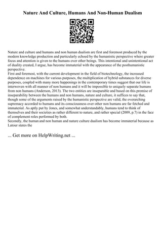 Nature And Culture, Humans And Non-Human Dualism
Nature and culture and humans and non human dualism are first and foremost produced by the
modern knowledge production and particularly echoed by the humanistic perspective where greater
focus and attention is given to the humans over other beings. This intentional and unintentional act
of duality created, I argue, has become immaterial with the appearance of the posthumanistic
perspective.
First and foremost, with the current development in the field of biotechnology, the increased
dependence on machines for various purposes, the multiplication of hybrid substances for diverse
purposes, coupled with many more happenings in the contemporary times suggest that our life is
interwoven with all manner of non humans and it will be impossible to uniquely separate humans
from non humans (Anderson, 2013). The two entities are inseparable and based on this premise of
inseparability between the humans and non humans, nature and culture, it suffices to say that,
though some of the arguments raised by the humanistic perspective are valid, the overarching
supremacy accorded to humans and its consciousness over other non humans are far fetched and
immaterial. As aptly put by Jones, and somewhat understandably, humans tend to think of
themselves and their societies as rather different to nature, and rather special (2009, p.7) in the face
of complement roles performed by both.
Secondly, the human and non human and nature culture dualism has become immaterial because as
Latour states the
... Get more on HelpWriting.net ...
 