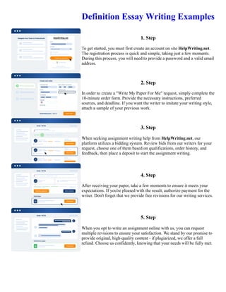 Definition Essay Writing Examples
1. Step
To get started, you must first create an account on site HelpWriting.net.
The registration process is quick and simple, taking just a few moments.
During this process, you will need to provide a password and a valid email
address.
2. Step
In order to create a "Write My Paper For Me" request, simply complete the
10-minute order form. Provide the necessary instructions, preferred
sources, and deadline. If you want the writer to imitate your writing style,
attach a sample of your previous work.
3. Step
When seeking assignment writing help from HelpWriting.net, our
platform utilizes a bidding system. Review bids from our writers for your
request, choose one of them based on qualifications, order history, and
feedback, then place a deposit to start the assignment writing.
4. Step
After receiving your paper, take a few moments to ensure it meets your
expectations. If you're pleased with the result, authorize payment for the
writer. Don't forget that we provide free revisions for our writing services.
5. Step
When you opt to write an assignment online with us, you can request
multiple revisions to ensure your satisfaction. We stand by our promise to
provide original, high-quality content - if plagiarized, we offer a full
refund. Choose us confidently, knowing that your needs will be fully met.
Definition Essay Writing Examples Definition Essay Writing Examples
 