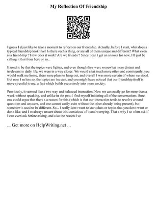 My Reflection Of Friendship
I guess I d just like to take a moment to reflect on our friendship. Actually, before I start, what does a
typical friendship look like? Is there such a thing, or are all of them unique and different? What even
is a friendship ? How does it work? Are we friends ? Since I can t get an answer for now, I ll just be
calling it that from here on in...
It used to be that the topics were lighter, and even though they were somewhat more distant and
irrelevant to daily life, we were in a way closer: We would chat much more often and consistently, you
would walk me home, there were plans to hang out, and overall I was more certain of where we stood.
But now I m less so, the topics are heavier, and you might have noticed that our friendship itself is
more stressful to me, a fact which builds recursively into more anxiety.
Previously, it seemed like a two way and balanced interaction. Now we can easily go for more than a
week without speaking, and unlike in the past, I find myself initiating all of the conversations. Sure,
one could argue that there s a reason for this (which is that our interaction tends to revolve around
questions and answers, and one cannot easily exist without the other already being present), but
somehow it used to be different. So... I really don t want to start chats or topics that you don t want or
don t like, and I m always unsure about this, conscious of it and worrying. That s why I so often ask if
I can even ask before asking, and also the reason I ve
... Get more on HelpWriting.net ...
 