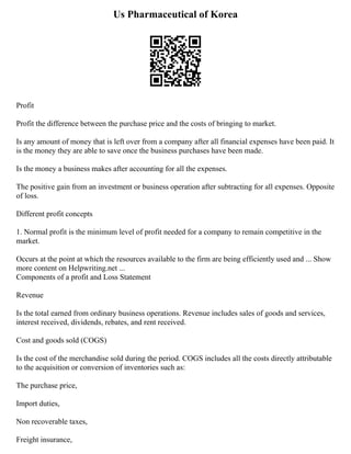 Us Pharmaceutical of Korea
Profit
Profit the difference between the purchase price and the costs of bringing to market.
Is any amount of money that is left over from a company after all financial expenses have been paid. It
is the money they are able to save once the business purchases have been made.
Is the money a business makes after accounting for all the expenses.
The positive gain from an investment or business operation after subtracting for all expenses. Opposite
of loss.
Different profit concepts
1. Normal profit is the minimum level of profit needed for a company to remain competitive in the
market.
Occurs at the point at which the resources available to the firm are being efficiently used and ... Show
more content on Helpwriting.net ...
Components of a profit and Loss Statement
Revenue
Is the total earned from ordinary business operations. Revenue includes sales of goods and services,
interest received, dividends, rebates, and rent received.
Cost and goods sold (COGS)
Is the cost of the merchandise sold during the period. COGS includes all the costs directly attributable
to the acquisition or conversion of inventories such as:
The purchase price,
Import duties,
Non recoverable taxes,
Freight insurance,
 