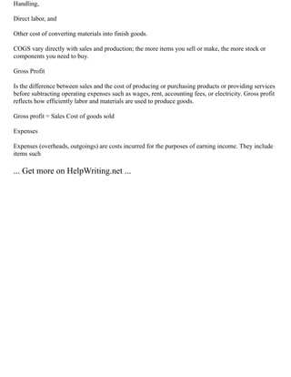 Handling,
Direct labor, and
Other cost of converting materials into finish goods.
COGS vary directly with sales and production; the more items you sell or make, the more stock or
components you need to buy.
Gross Profit
Is the difference between sales and the cost of producing or purchasing products or providing services
before subtracting operating expenses such as wages, rent, accounting fees, or electricity. Gross profit
reflects how efficiently labor and materials are used to produce goods.
Gross profit = Sales Cost of goods sold
Expenses
Expenses (overheads, outgoings) are costs incurred for the purposes of earning income. They include
items such
... Get more on HelpWriting.net ...
 