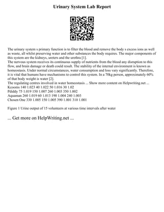 Urinary System Lab Report
The urinary system s primary function is to filter the blood and remove the body s excess ions as well
as waste, all whilst preserving water and other substances the body requires. The major components of
this system are the kidneys, ureters and the urethra [1].
The nervous system receives its continuous supply of nutrients from the blood any disruption to this
flow, and brain damage or death could result. The stability of the internal environment is known as
homeostasis. Under normal circumstances, water consumption and loss vary significantly. Therefore,
it is vital that humans have mechanisms to control this system. In a 70kg person, approximately 60%
of that body weight is water [2].
The regulating centres involved in water homeostasis ... Show more content on Helpwriting.net ...
Kcooms 140 1.023 40 1.022 50 1.016 30 1.02
Pdiddy 75 1.019 150 1.007 260 1.003 350 1.002
Aquaman 260 1.019 60 1.013 190 1.004 240 1.003
Chosen One 330 1.005 150 1.005 390 1.001 310 1.001
Figure 1 Urine output of 15 volunteers at various time intervals after water
... Get more on HelpWriting.net ...
 